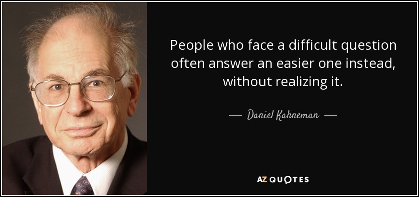 People who face a difficult question often answer an easier one instead, without realizing it. - Daniel Kahneman
