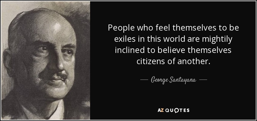 People who feel themselves to be exiles in this world are mightily inclined to believe themselves citizens of another. - George Santayana