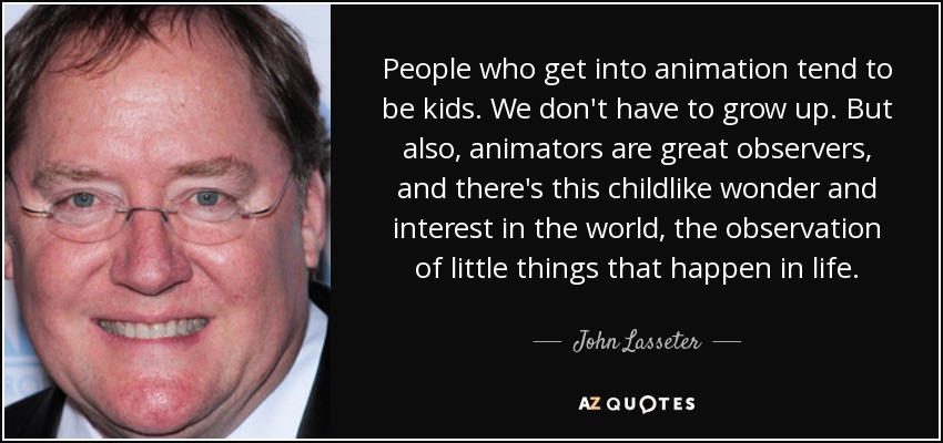 People who get into animation tend to be kids. We don't have to grow up. But also, animators are great observers, and there's this childlike wonder and interest in the world, the observation of little things that happen in life. - John Lasseter