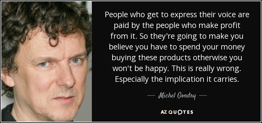 People who get to express their voice are paid by the people who make profit from it. So they're going to make you believe you have to spend your money buying these products otherwise you won't be happy. This is really wrong. Especially the implication it carries. - Michel Gondry