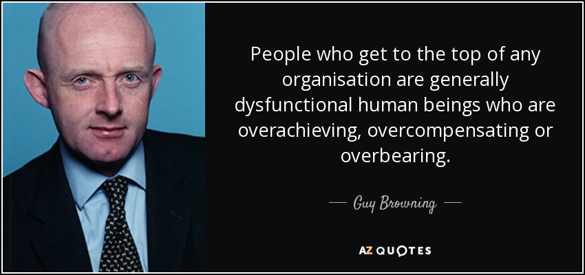 People who get to the top of any organisation are generally dysfunctional human beings who are overachieving, overcompensating or overbearing. - Guy Browning