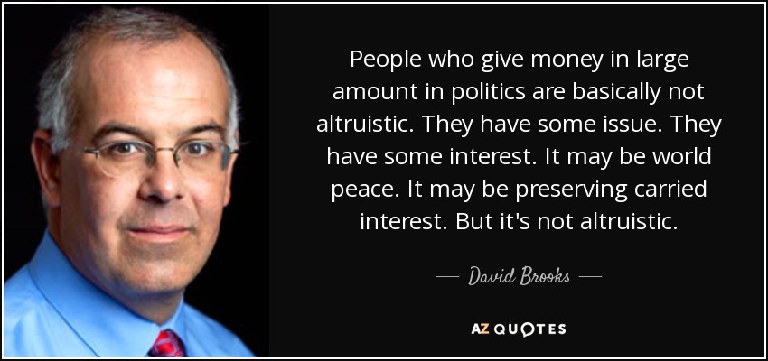People who give money in large amount in politics are basically not altruistic. They have some issue. They have some interest. It may be world peace. It may be preserving carried interest. But it's not altruistic. - David Brooks