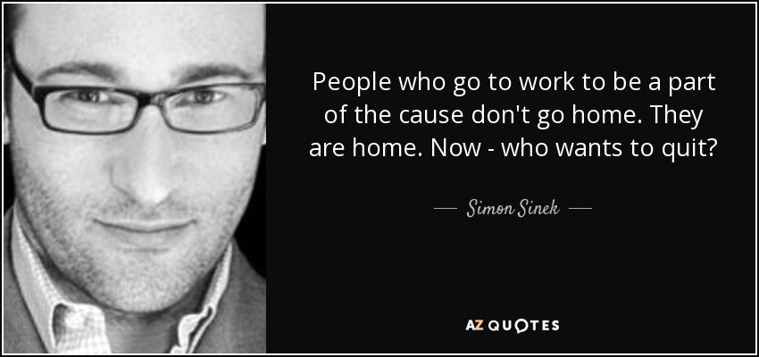 People who go to work to be a part of the cause don't go home. They are home. Now - who wants to quit? - Simon Sinek