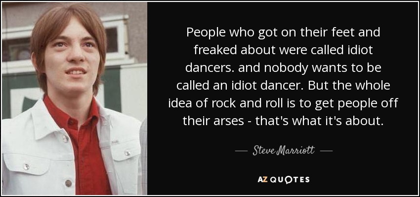 People who got on their feet and freaked about were called idiot dancers. and nobody wants to be called an idiot dancer. But the whole idea of rock and roll is to get people off their arses - that's what it's about. - Steve Marriott