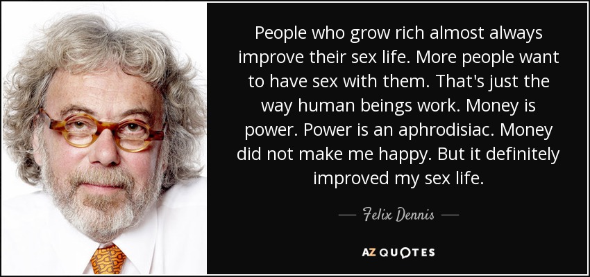 People who grow rich almost always improve their sex life. More people want to have sex with them. That's just the way human beings work. Money is power. Power is an aphrodisiac. Money did not make me happy. But it definitely improved my sex life. - Felix Dennis
