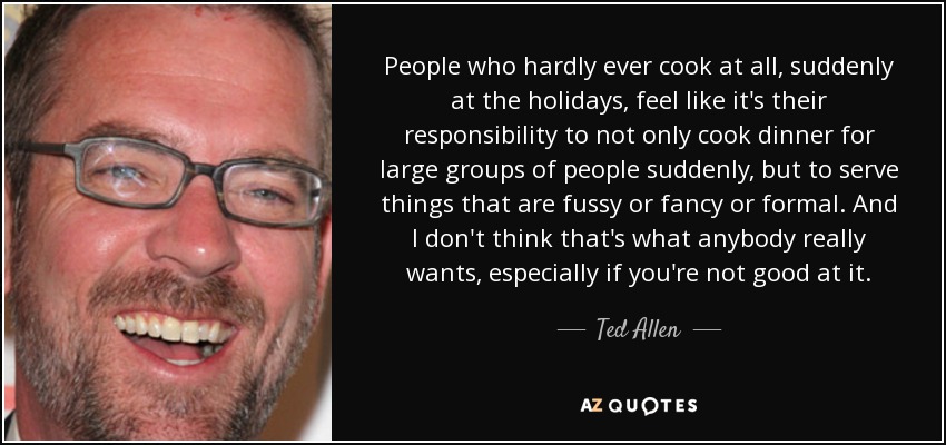 People who hardly ever cook at all, suddenly at the holidays, feel like it's their responsibility to not only cook dinner for large groups of people suddenly, but to serve things that are fussy or fancy or formal. And I don't think that's what anybody really wants, especially if you're not good at it. - Ted Allen