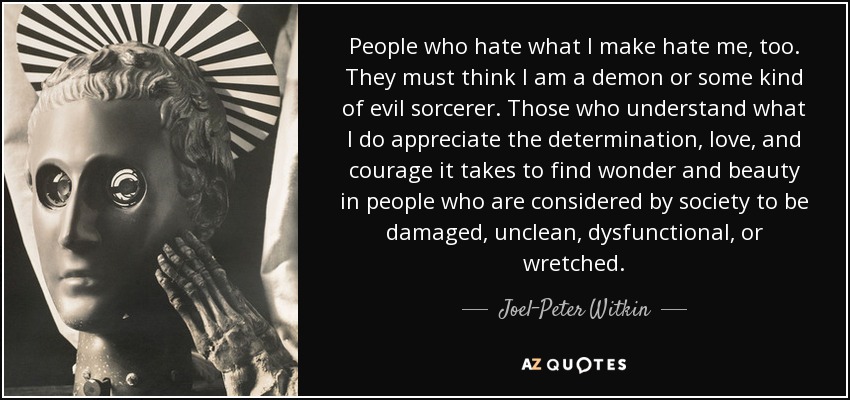 People who hate what I make hate me, too. They must think I am a demon or some kind of evil sorcerer. Those who understand what I do appreciate the determination, love, and courage it takes to find wonder and beauty in people who are considered by society to be damaged, unclean, dysfunctional, or wretched. - Joel-Peter Witkin