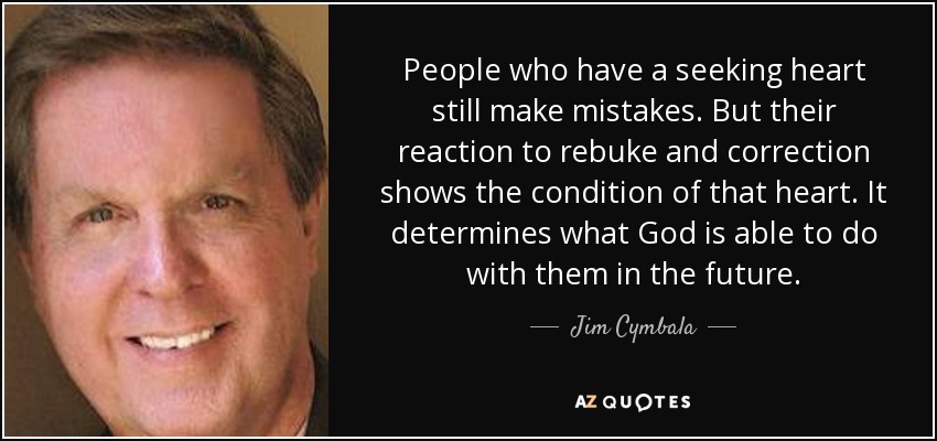 People who have a seeking heart still make mistakes. But their reaction to rebuke and correction shows the condition of that heart. It determines what God is able to do with them in the future. - Jim Cymbala