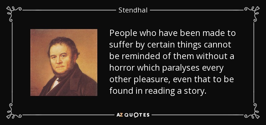 People who have been made to suffer by certain things cannot be reminded of them without a horror which paralyses every other pleasure, even that to be found in reading a story. - Stendhal