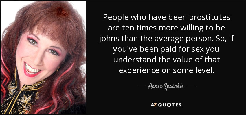 People who have been prostitutes are ten times more willing to be johns than the average person. So, if you've been paid for sex you understand the value of that experience on some level. - Annie Sprinkle