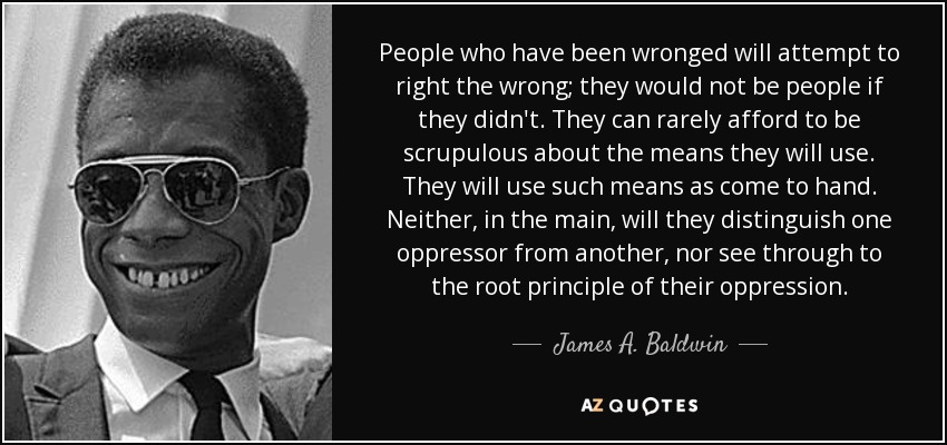 People who have been wronged will attempt to right the wrong; they would not be people if they didn't. They can rarely afford to be scrupulous about the means they will use. They will use such means as come to hand. Neither, in the main, will they distinguish one oppressor from another, nor see through to the root principle of their oppression. - James A. Baldwin