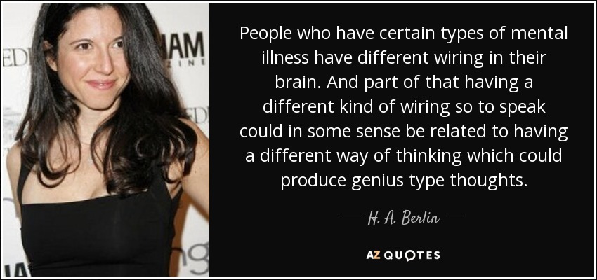 People who have certain types of mental illness have different wiring in their brain. And part of that having a different kind of wiring so to speak could in some sense be related to having a different way of thinking which could produce genius type thoughts. - H. A. Berlin