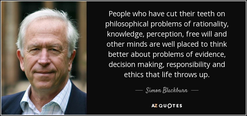 People who have cut their teeth on philosophical problems of rationality, knowledge, perception, free will and other minds are well placed to think better about problems of evidence, decision making, responsibility and ethics that life throws up. - Simon Blackburn