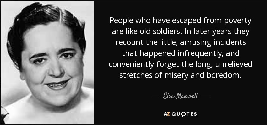 People who have escaped from poverty are like old soldiers. In later years they recount the little, amusing incidents that happened infrequently, and conveniently forget the long, unrelieved stretches of misery and boredom. - Elsa Maxwell