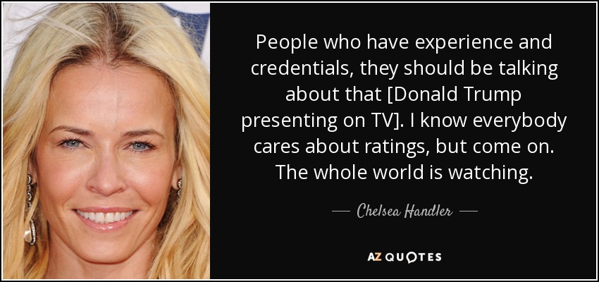 People who have experience and credentials, they should be talking about that [Donald Trump presenting on TV]. I know everybody cares about ratings, but come on. The whole world is watching. - Chelsea Handler