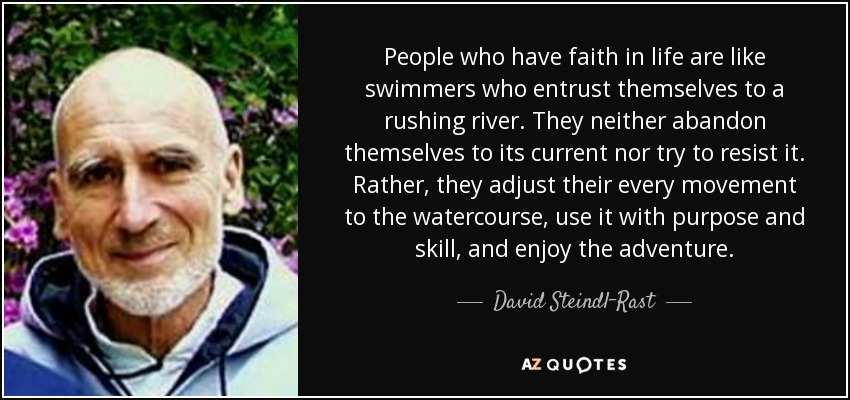 People who have faith in life are like swimmers who entrust themselves to a rushing river. They neither abandon themselves to its current nor try to resist it. Rather, they adjust their every movement to the watercourse, use it with purpose and skill, and enjoy the adventure. - David Steindl-Rast