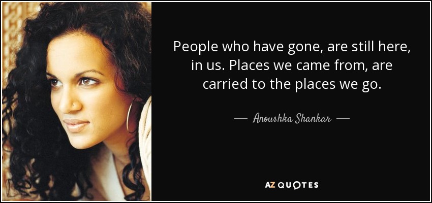 People who have gone, are still here, in us. Places we came from, are carried to the places we go. - Anoushka Shankar
