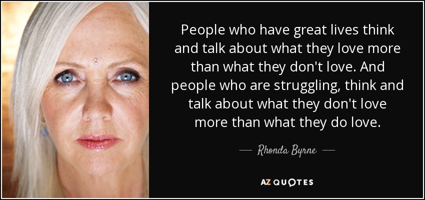 People who have great lives think and talk about what they love more than what they don't love. And people who are struggling, think and talk about what they don't love more than what they do love. - Rhonda Byrne