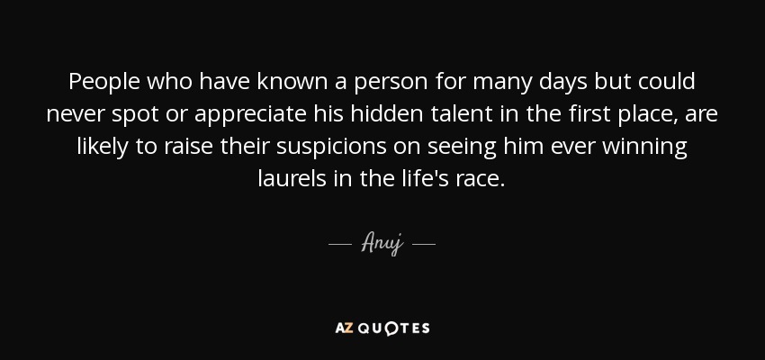 People who have known a person for many days but could never spot or appreciate his hidden talent in the first place, are likely to raise their suspicions on seeing him ever winning laurels in the life's race. - Anuj