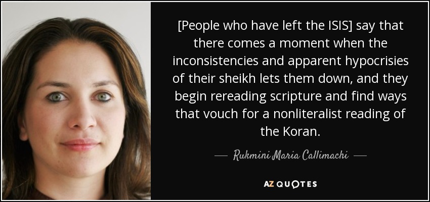 [People who have left the ISIS] say that there comes a moment when the inconsistencies and apparent hypocrisies of their sheikh lets them down, and they begin rereading scripture and find ways that vouch for a nonliteralist reading of the Koran. - Rukmini Maria Callimachi