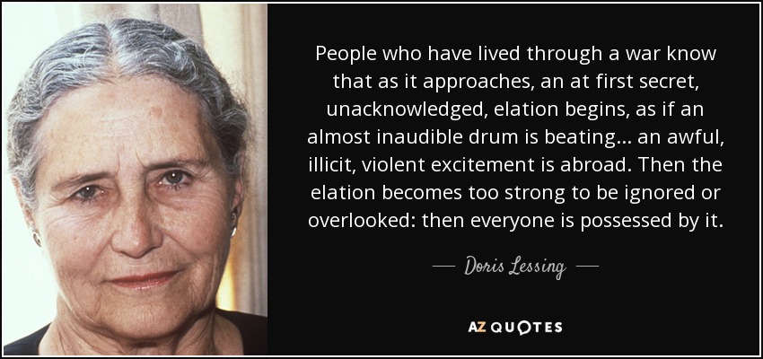 People who have lived through a war know that as it approaches, an at first secret, unacknowledged, elation begins, as if an almost inaudible drum is beating ... an awful, illicit, violent excitement is abroad. Then the elation becomes too strong to be ignored or overlooked: then everyone is possessed by it. - Doris Lessing