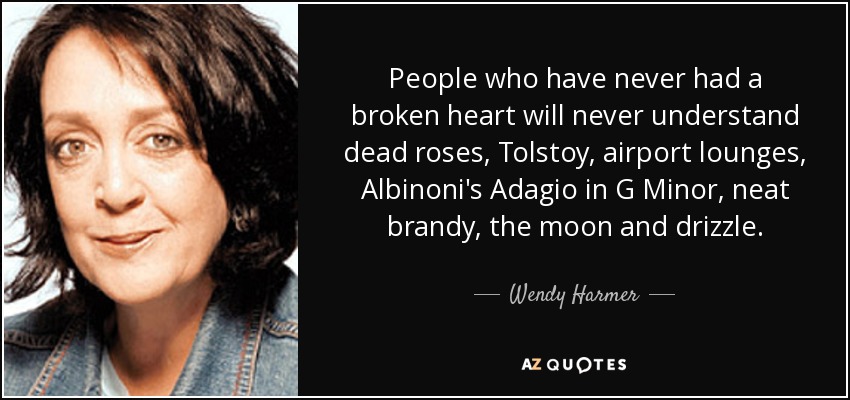 People who have never had a broken heart will never understand dead roses, Tolstoy, airport lounges, Albinoni's Adagio in G Minor, neat brandy, the moon and drizzle. - Wendy Harmer