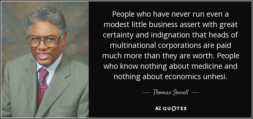 People who have never run even a modest little business assert with great certainty and indignation that heads of multinational corporations are paid much more than they are worth. People who know nothing about medicine and nothing about economics unhesi. - Thomas Sowell