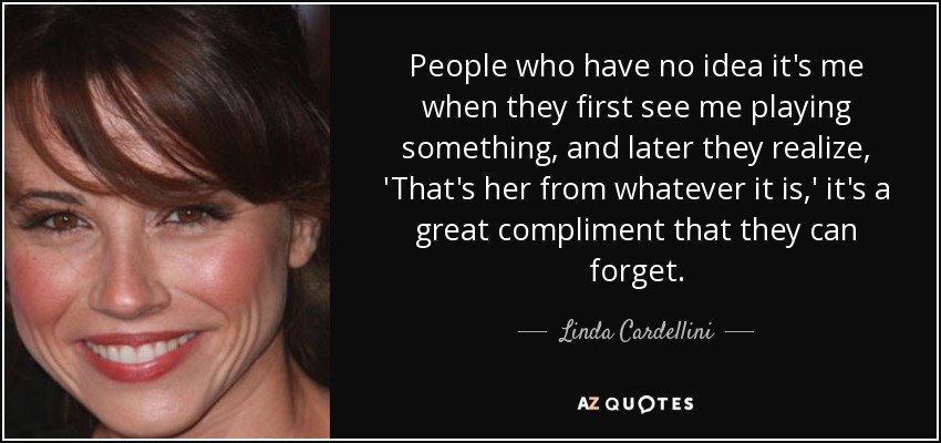 People who have no idea it's me when they first see me playing something, and later they realize, 'That's her from whatever it is,' it's a great compliment that they can forget. - Linda Cardellini
