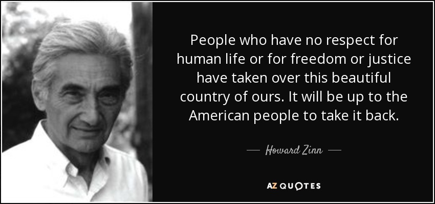 People who have no respect for human life or for freedom or justice have taken over this beautiful country of ours. It will be up to the American people to take it back. - Howard Zinn