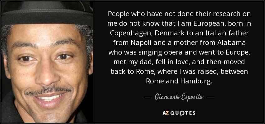 People who have not done their research on me do not know that I am European, born in Copenhagen, Denmark to an Italian father from Napoli and a mother from Alabama who was singing opera and went to Europe, met my dad, fell in love, and then moved back to Rome, where I was raised, between Rome and Hamburg. - Giancarlo Esposito