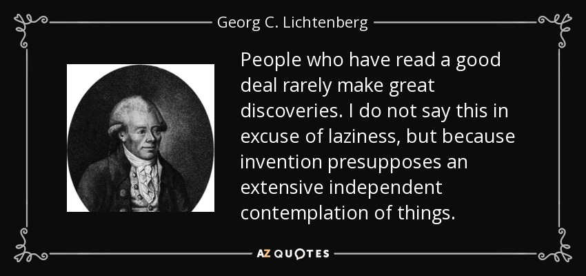 People who have read a good deal rarely make great discoveries. I do not say this in excuse of laziness, but because invention presupposes an extensive independent contemplation of things. - Georg C. Lichtenberg