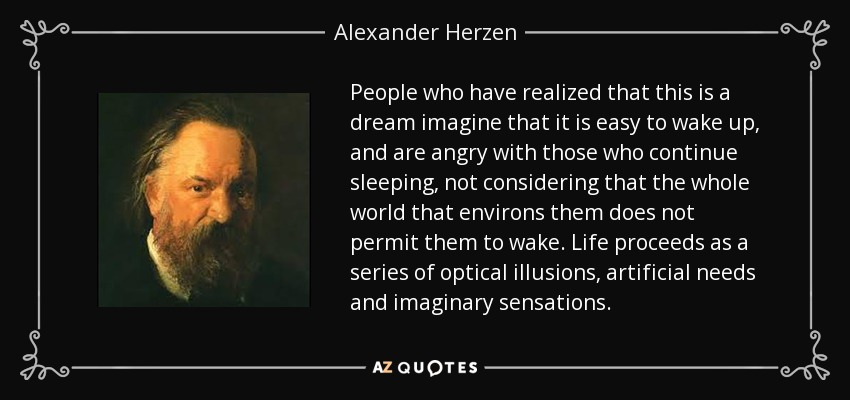 People who have realized that this is a dream imagine that it is easy to wake up, and are angry with those who continue sleeping, not considering that the whole world that environs them does not permit them to wake. Life proceeds as a series of optical illusions, artificial needs and imaginary sensations. - Alexander Herzen