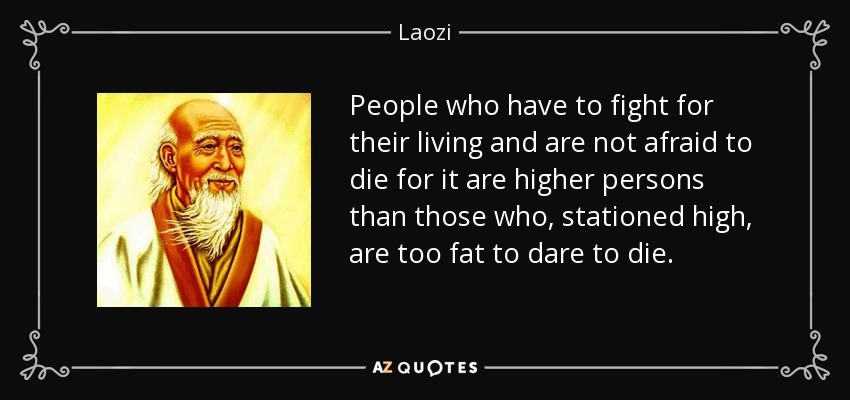 People who have to fight for their living and are not afraid to die for it are higher persons than those who, stationed high, are too fat to dare to die. - Laozi