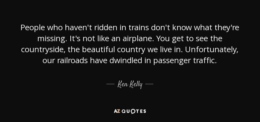 People who haven't ridden in trains don't know what they're missing. It's not like an airplane. You get to see the countryside, the beautiful country we live in. Unfortunately, our railroads have dwindled in passenger traffic. - Ken Kelly