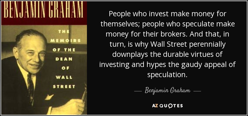 People who invest make money for themselves; people who speculate make money for their brokers. And that, in turn, is why Wall Street perennially downplays the durable virtues of investing and hypes the gaudy appeal of speculation. - Benjamin Graham