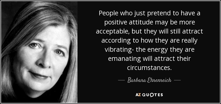 People who just pretend to have a positive attitude may be more acceptable, but they will still attract according to how they are really vibrating- the energy they are emanating will attract their circumstances. - Barbara Ehrenreich