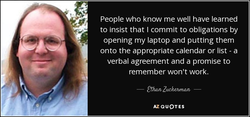 People who know me well have learned to insist that I commit to obligations by opening my laptop and putting them onto the appropriate calendar or list - a verbal agreement and a promise to remember won't work. - Ethan Zuckerman