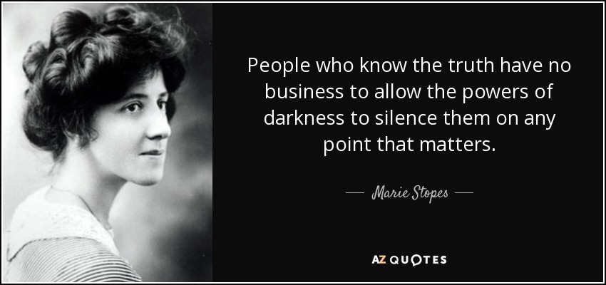 People who know the truth have no business to allow the powers of darkness to silence them on any point that matters. - Marie Stopes