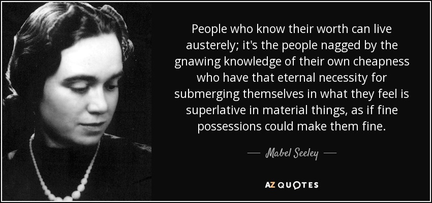 People who know their worth can live austerely; it's the people nagged by the gnawing knowledge of their own cheapness who have that eternal necessity for submerging themselves in what they feel is superlative in material things, as if fine possessions could make them fine. - Mabel Seeley