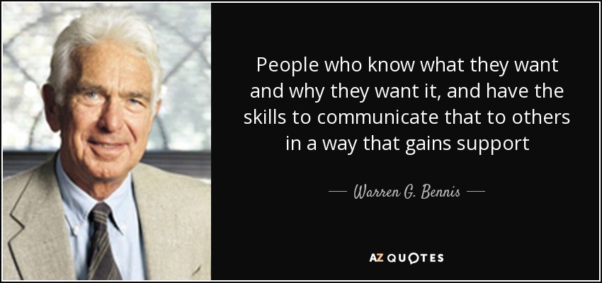 People who know what they want and why they want it, and have the skills to communicate that to others in a way that gains support - Warren G. Bennis