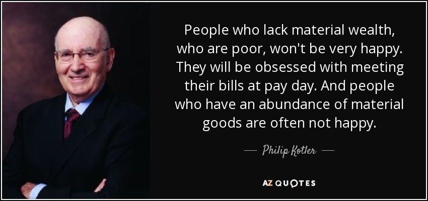 People who lack material wealth, who are poor, won't be very happy. They will be obsessed with meeting their bills at pay day. And people who have an abundance of material goods are often not happy. - Philip Kotler