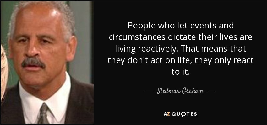 People who let events and circumstances dictate their lives are living reactively. That means that they don't act on life, they only react to it. - Stedman Graham