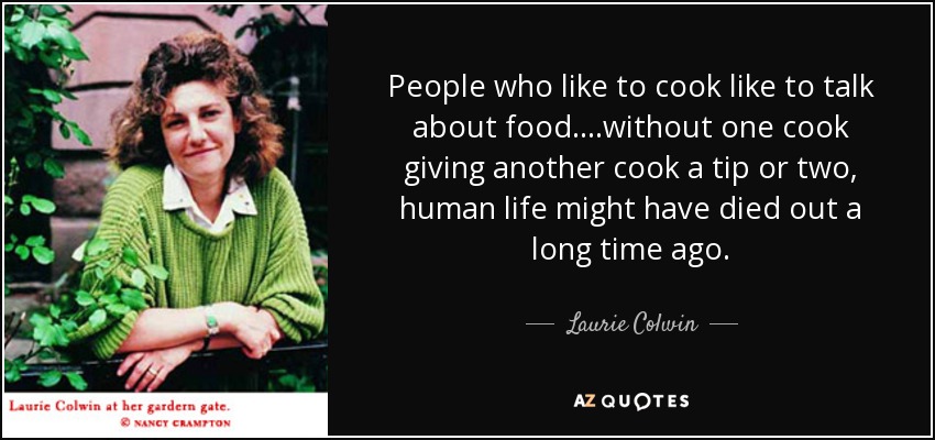 People who like to cook like to talk about food....without one cook giving another cook a tip or two, human life might have died out a long time ago. - Laurie Colwin