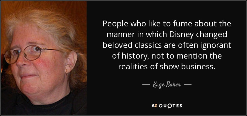 People who like to fume about the manner in which Disney changed beloved classics are often ignorant of history, not to mention the realities of show business. - Kage Baker