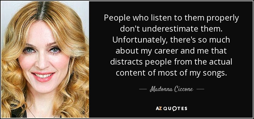 People who listen to them properly don't underestimate them. Unfortunately, there's so much about my career and me that distracts people from the actual content of most of my songs. - Madonna Ciccone
