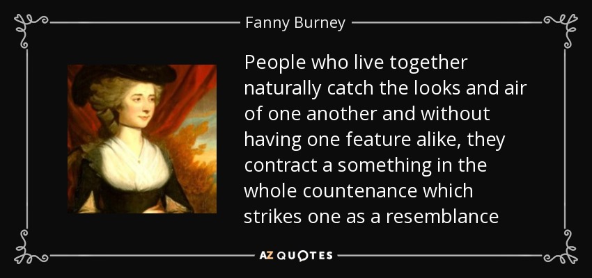People who live together naturally catch the looks and air of one another and without having one feature alike, they contract a something in the whole countenance which strikes one as a resemblance - Fanny Burney