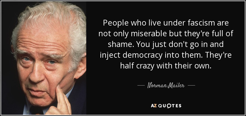 People who live under fascism are not only miserable but they're full of shame. You just don't go in and inject democracy into them. They're half crazy with their own. - Norman Mailer