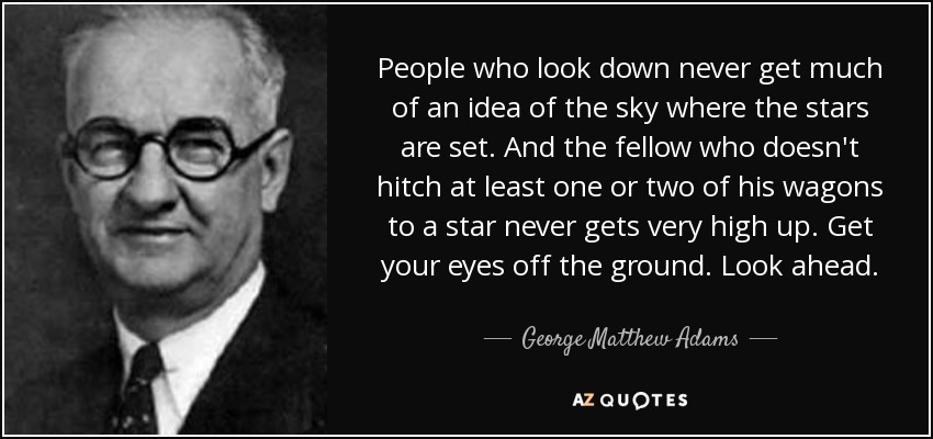 People who look down never get much of an idea of the sky where the stars are set. And the fellow who doesn't hitch at least one or two of his wagons to a star never gets very high up. Get your eyes off the ground. Look ahead. - George Matthew Adams