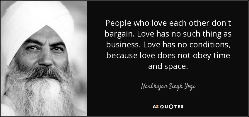 People who love each other don't bargain. Love has no such thing as business. Love has no conditions, because love does not obey time and space. - Harbhajan Singh Yogi