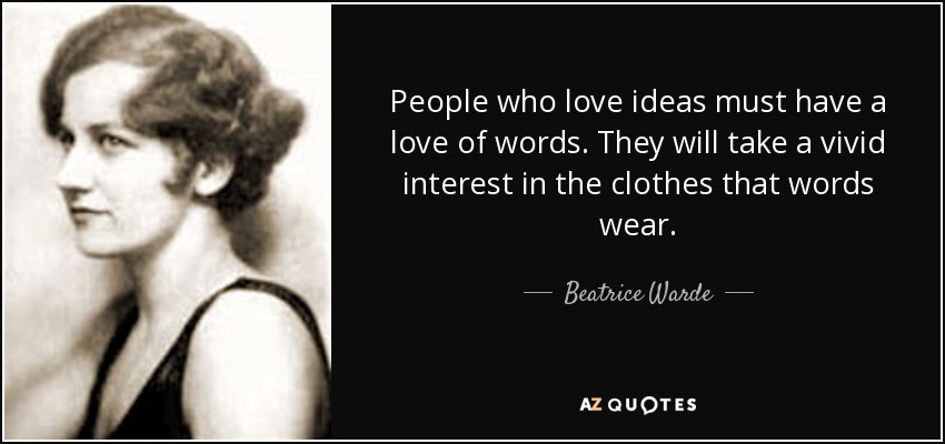 People who love ideas must have a love of words. They will take a vivid interest in the clothes that words wear. - Beatrice Warde